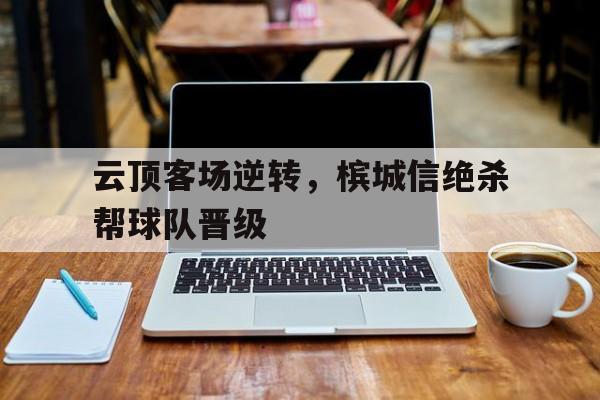 世俱杯冠军-关于云顶客场逆转，槟城信绝杀帮球队晋级的信息